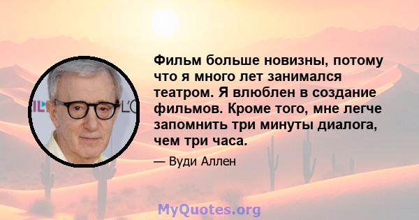 Фильм больше новизны, потому что я много лет занимался театром. Я влюблен в создание фильмов. Кроме того, мне легче запомнить три минуты диалога, чем три часа.