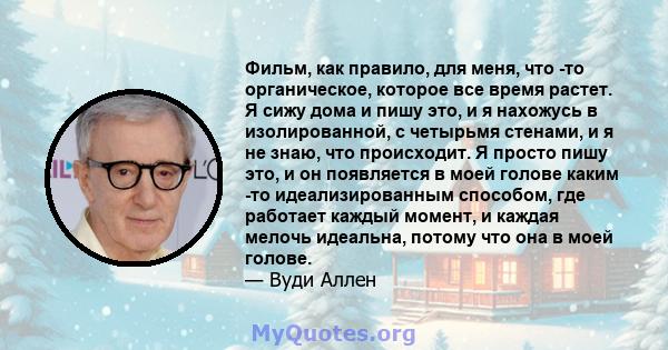 Фильм, как правило, для меня, что -то органическое, которое все время растет. Я сижу дома и пишу это, и я нахожусь в изолированной, с четырьмя стенами, и я не знаю, что происходит. Я просто пишу это, и он появляется в