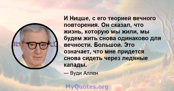 И Ницше, с его теорией вечного повторения. Он сказал, что жизнь, которую мы жили, мы будем жить снова одинаково для вечности. Большой. Это означает, что мне придется снова сидеть через ледяные капады.