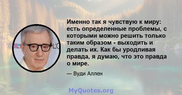 Именно так я чувствую к миру: есть определенные проблемы, с которыми можно решить только таким образом - выходить и делать их. Как бы уродливая правда, я думаю, что это правда о мире.