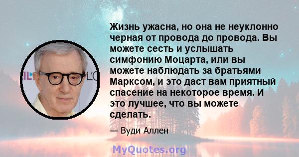 Жизнь ужасна, но она не неуклонно черная от провода до провода. Вы можете сесть и услышать симфонию Моцарта, или вы можете наблюдать за братьями Марксом, и это даст вам приятный спасение на некоторое время. И это