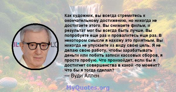 Как художник, вы всегда стремитесь к окончательному достижению, но никогда не достигаете этого. Вы снимаете фильм, и результат мог бы всегда быть лучше. Вы попробуете еще раз и провалитесь еще раз. В некотором смысле я