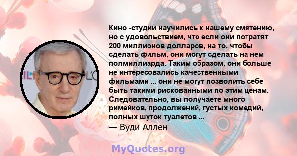 Кино -студии научились к нашему смятению, но с удовольствием, что если они потратят 200 миллионов долларов, на то, чтобы сделать фильм, они могут сделать на нем полмиллиарда. Таким образом, они больше не интересовались