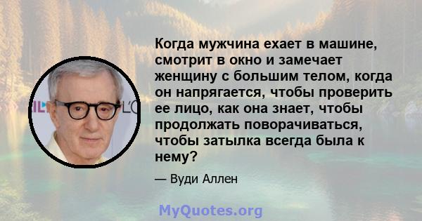 Когда мужчина ехает в машине, смотрит в окно и замечает женщину с большим телом, когда он напрягается, чтобы проверить ее лицо, как она знает, чтобы продолжать поворачиваться, чтобы затылка всегда была к нему?