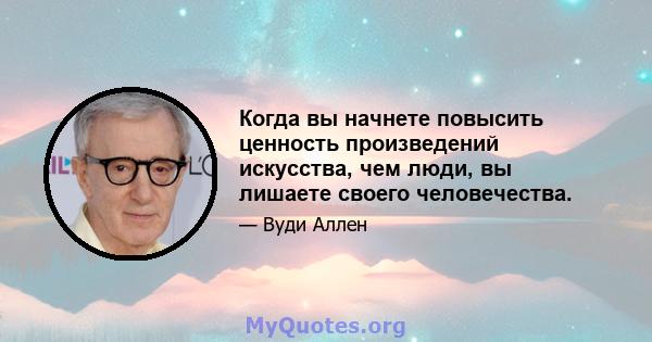 Когда вы начнете повысить ценность произведений искусства, чем люди, вы лишаете своего человечества.