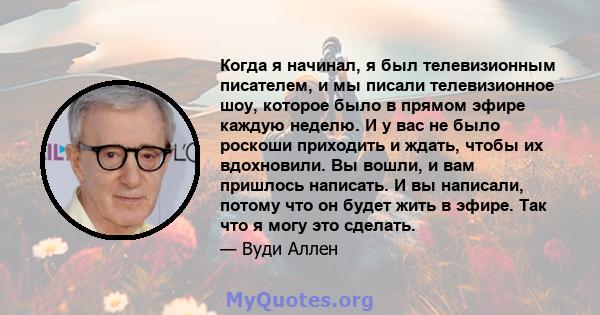 Когда я начинал, я был телевизионным писателем, и мы писали телевизионное шоу, которое было в прямом эфире каждую неделю. И у вас не было роскоши приходить и ждать, чтобы их вдохновили. Вы вошли, и вам пришлось