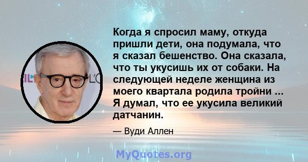 Когда я спросил маму, откуда пришли дети, она подумала, что я сказал бешенство. Она сказала, что ты укусишь их от собаки. На следующей неделе женщина из моего квартала родила тройни ... Я думал, что ее укусила великий