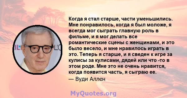 Когда я стал старше, части уменьшились. Мне понравилось, когда я был моложе, я всегда мог сыграть главную роль в фильме, и я мог делать все романтические сцены с женщинами, и это было весело, и мне нравилось играть в