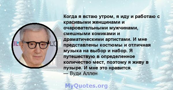 Когда я встаю утром, я иду и работаю с красивыми женщинами и очаровательными мужчинами, смешными комиками и драматическими артистами. И мне представлены костюмы и отличная музыка на выбор и набор. Я путешествую в