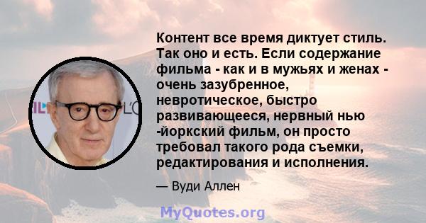 Контент все время диктует стиль. Так оно и есть. Если содержание фильма - как и в мужьях и женах - очень зазубренное, невротическое, быстро развивающееся, нервный нью -йоркский фильм, он просто требовал такого рода