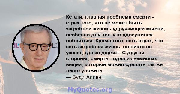 Кстати, главная проблема смерти - страх того, что не может быть загробной жизни - удручающей мысли, особенно для тех, кто удосужился побриться. Кроме того, есть страх, что есть загробная жизнь, но никто не узнает, где