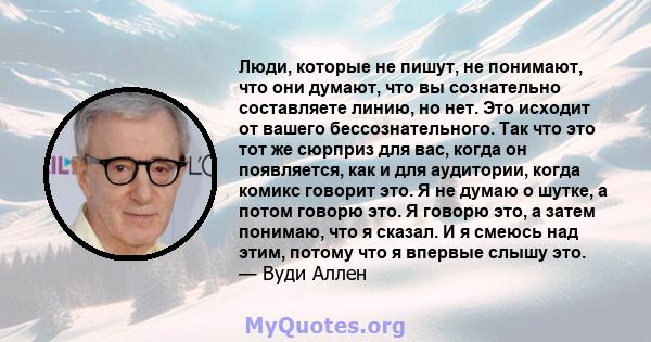 Люди, которые не пишут, не понимают, что они думают, что вы сознательно составляете линию, но нет. Это исходит от вашего бессознательного. Так что это тот же сюрприз для вас, когда он появляется, как и для аудитории,