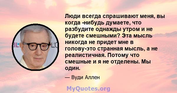 Люди всегда спрашивают меня, вы когда -нибудь думаете, что разбудите однажды утром и не будете смешными? Эта мысль никогда не придет мне в голову-это странная мысль, а не реалистичная. Потому что смешные и я не