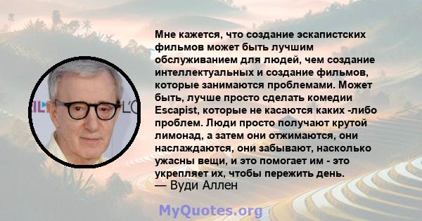 Мне кажется, что создание эскапистских фильмов может быть лучшим обслуживанием для людей, чем создание интеллектуальных и создание фильмов, которые занимаются проблемами. Может быть, лучше просто сделать комедии