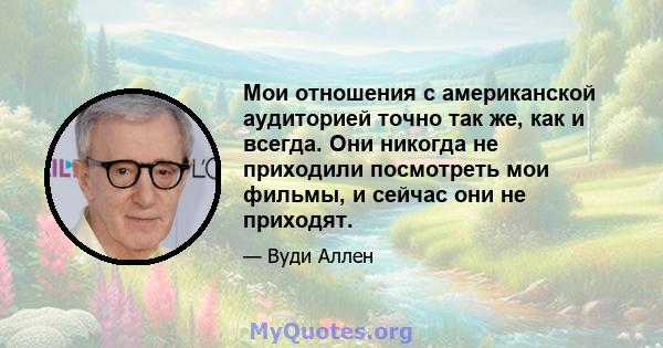 Мои отношения с американской аудиторией точно так же, как и всегда. Они никогда не приходили посмотреть мои фильмы, и сейчас они не приходят.