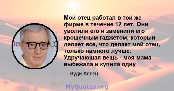 Мой отец работал в той же фирме в течение 12 лет. Они уволили его и заменили его крошечным гаджетом, который делает все, что делает мой отец, только намного лучше. Удручающая вещь - моя мама выбежала и купила одну