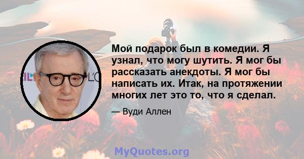 Мой подарок был в комедии. Я узнал, что могу шутить. Я мог бы рассказать анекдоты. Я мог бы написать их. Итак, на протяжении многих лет это то, что я сделал.