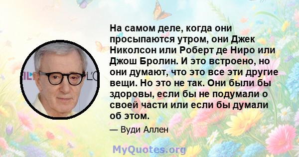 На самом деле, когда они просыпаются утром, они Джек Николсон или Роберт де Ниро или Джош Бролин. И это встроено, но они думают, что это все эти другие вещи. Но это не так. Они были бы здоровы, если бы не подумали о