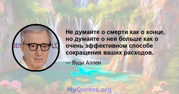 Не думайте о смерти как о конце, но думайте о ней больше как о очень эффективном способе сокращения ваших расходов.