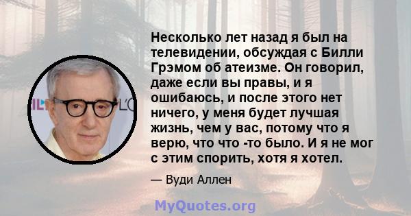 Несколько лет назад я был на телевидении, обсуждая с Билли Грэмом об атеизме. Он говорил, даже если вы правы, и я ошибаюсь, и после этого нет ничего, у меня будет лучшая жизнь, чем у вас, потому что я верю, что что -то