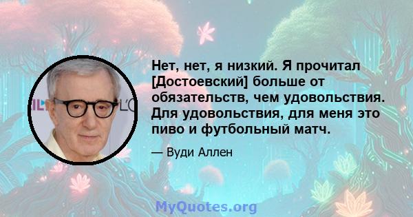 Нет, нет, я низкий. Я прочитал [Достоевский] больше от обязательств, чем удовольствия. Для удовольствия, для меня это пиво и футбольный матч.