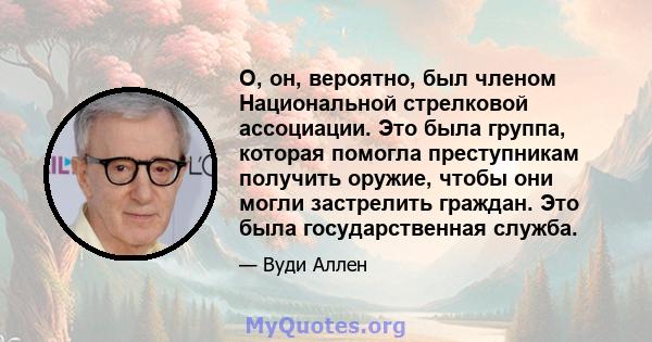 О, он, вероятно, был членом Национальной стрелковой ассоциации. Это была группа, которая помогла преступникам получить оружие, чтобы они могли застрелить граждан. Это была государственная служба.