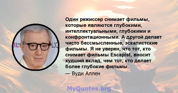 Один режиссер снимает фильмы, которые являются глубокими, интеллектуальными, глубокими и конфронтационными. А другой делает чисто бессмысленные, эскапистские фильмы. Я не уверен, что тот, кто снимает фильмы Escapist,