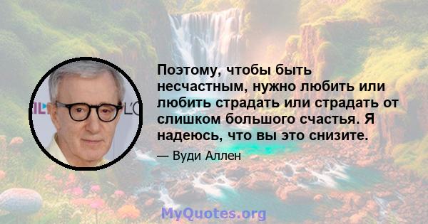 Поэтому, чтобы быть несчастным, нужно любить или любить страдать или страдать от слишком большого счастья. Я надеюсь, что вы это снизите.