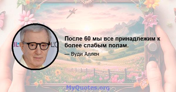 После 60 мы все принадлежим к более слабым полам.