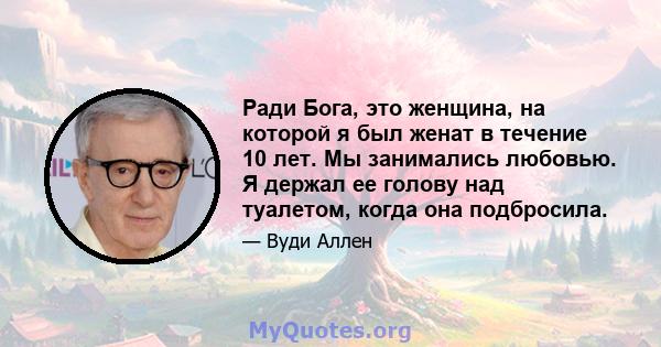 Ради Бога, это женщина, на которой я был женат в течение 10 лет. Мы занимались любовью. Я держал ее голову над туалетом, когда она подбросила.