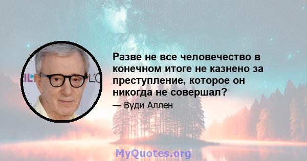 Разве не все человечество в конечном итоге не казнено за преступление, которое он никогда не совершал?