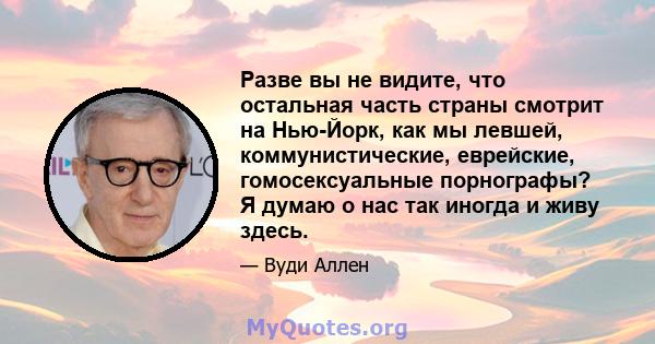 Разве вы не видите, что остальная часть страны смотрит на Нью-Йорк, как мы левшей, коммунистические, еврейские, гомосексуальные порнографы? Я думаю о нас так иногда и живу здесь.