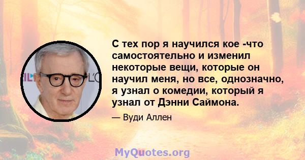 С тех пор я научился кое -что самостоятельно и изменил некоторые вещи, которые он научил меня, но все, однозначно, я узнал о комедии, который я узнал от Дэнни Саймона.