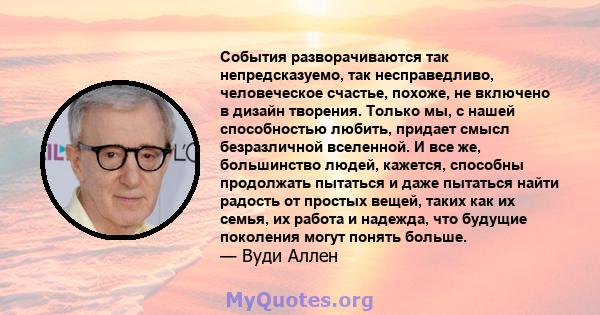 События разворачиваются так непредсказуемо, так несправедливо, человеческое счастье, похоже, не включено в дизайн творения. Только мы, с нашей способностью любить, придает смысл безразличной вселенной. И все же,