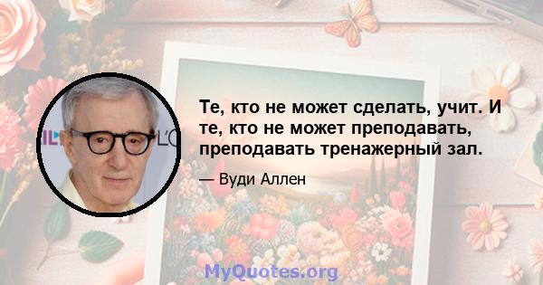 Те, кто не может сделать, учит. И те, кто не может преподавать, преподавать тренажерный зал.