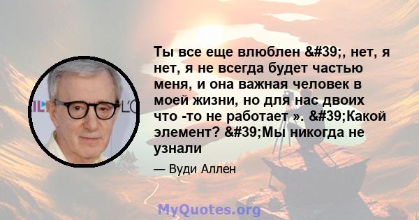 Ты все еще влюблен ', нет, я нет, я не всегда будет частью меня, и она важная человек в моей жизни, но для нас двоих что -то не работает ». 'Какой элемент? 'Мы никогда не узнали