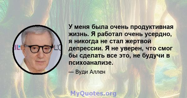 У меня была очень продуктивная жизнь. Я работал очень усердно, я никогда не стал жертвой депрессии. Я не уверен, что смог бы сделать все это, не будучи в психоанализе.