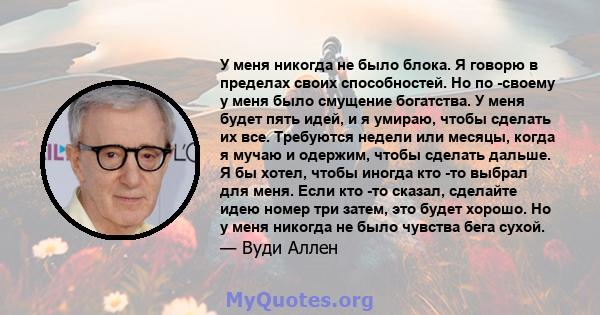 У меня никогда не было блока. Я говорю в пределах своих способностей. Но по -своему у меня было смущение богатства. У меня будет пять идей, и я умираю, чтобы сделать их все. Требуются недели или месяцы, когда я мучаю и