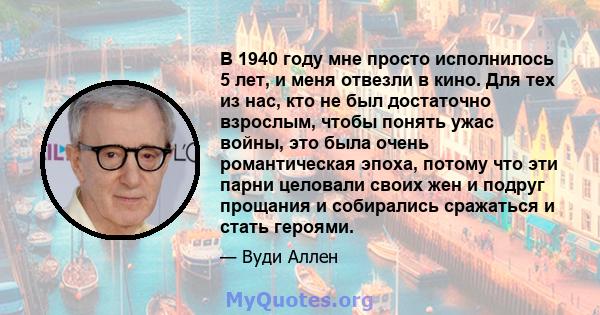 В 1940 году мне просто исполнилось 5 лет, и меня отвезли в кино. Для тех из нас, кто не был достаточно взрослым, чтобы понять ужас войны, это была очень романтическая эпоха, потому что эти парни целовали своих жен и