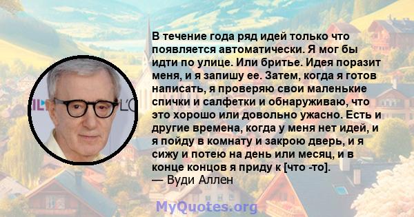 В течение года ряд идей только что появляется автоматически. Я мог бы идти по улице. Или бритье. Идея поразит меня, и я запишу ее. Затем, когда я готов написать, я проверяю свои маленькие спички и салфетки и