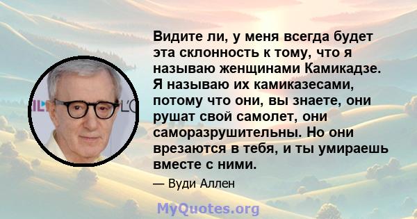 Видите ли, у меня всегда будет эта склонность к тому, что я называю женщинами Камикадзе. Я называю их камиказесами, потому что они, вы знаете, они рушат свой самолет, они саморазрушительны. Но они врезаются в тебя, и ты 