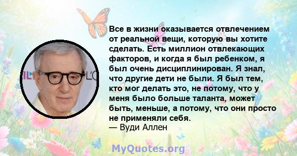 Все в жизни оказывается отвлечением от реальной вещи, которую вы хотите сделать. Есть миллион отвлекающих факторов, и когда я был ребенком, я был очень дисциплинирован. Я знал, что другие дети не были. Я был тем, кто