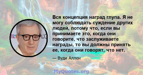 Вся концепция наград глупа. Я не могу соблюдать суждение других людей, потому что, если вы принимаете это, когда они говорите, что заслуживаете награды, то вы должны принять ее, когда они говорят, что нет.