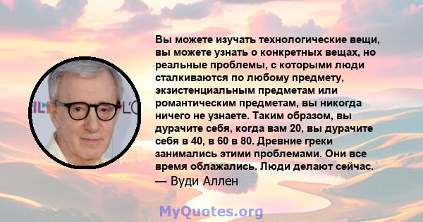 Вы можете изучать технологические вещи, вы можете узнать о конкретных вещах, но реальные проблемы, с которыми люди сталкиваются по любому предмету, экзистенциальным предметам или романтическим предметам, вы никогда