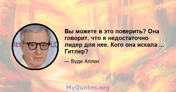 Вы можете в это поверить? Она говорит, что я недостаточно лидер для нее. Кого она искала ... Гитлер?