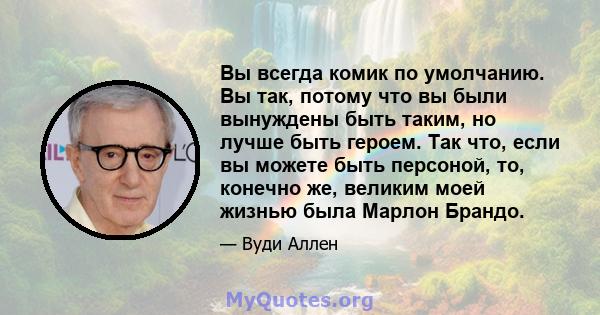 Вы всегда комик по умолчанию. Вы так, потому что вы были вынуждены быть таким, но лучше быть героем. Так что, если вы можете быть персоной, то, конечно же, великим моей жизнью была Марлон Брандо.