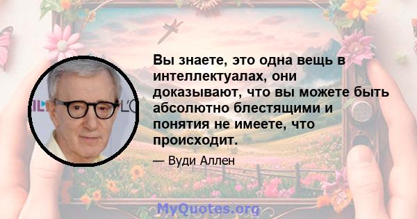 Вы знаете, это одна вещь в интеллектуалах, они доказывают, что вы можете быть абсолютно блестящими и понятия не имеете, что происходит.