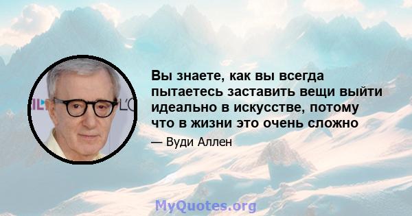 Вы знаете, как вы всегда пытаетесь заставить вещи выйти идеально в искусстве, потому что в жизни это очень сложно