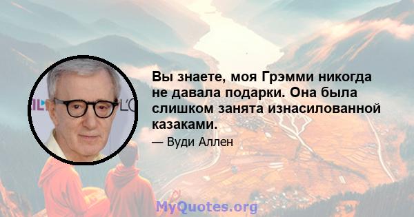 Вы знаете, моя Грэмми никогда не давала подарки. Она была слишком занята изнасилованной казаками.