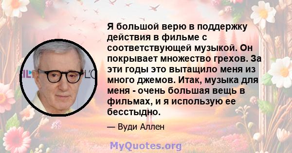 Я большой верю в поддержку действия в фильме с соответствующей музыкой. Он покрывает множество грехов. За эти годы это вытащило меня из много джемов. Итак, музыка для меня - очень большая вещь в фильмах, и я использую